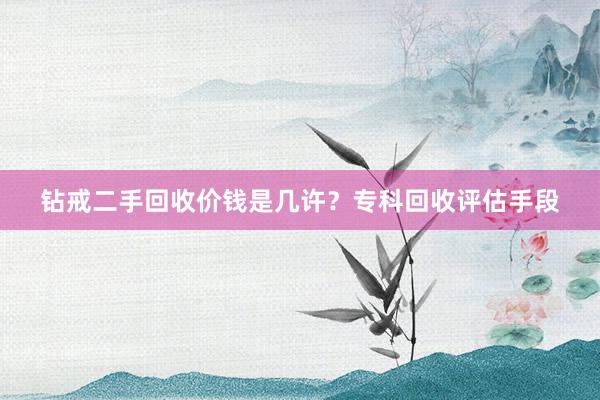 钻戒二手回收价钱是几许？专科回收评估手段