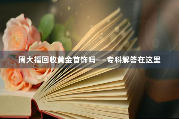 周大福回收黄金首饰吗——专科解答在这里