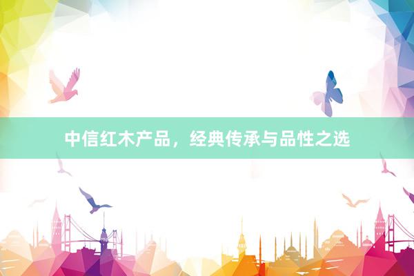 中信红木产品，经典传承与品性之选