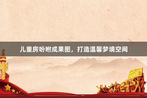 儿童房吩咐成果图，打造温馨梦境空间