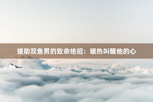 援助双鱼男的致命绝招：暖热叫醒他的心