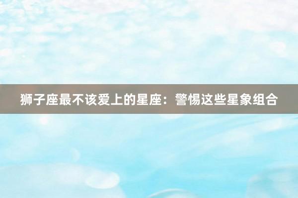 狮子座最不该爱上的星座：警惕这些星象组合